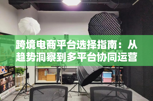跨境电商平台选择指南：从趋势洞察到多平台协同运营策略