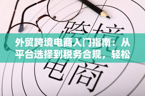 外贸跨境电商入门指南:从平台选择到税务合规,轻松出海赚全球订单