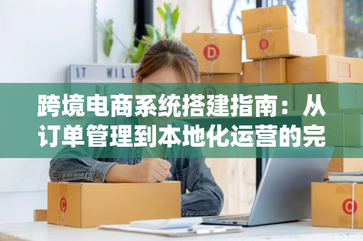 跨境电商系统搭建指南:从订单管理到本地化运营的完整落地实践