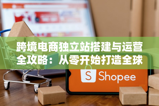 跨境电商独立站搭建与运营全攻略:从零开始打造全球销售平台