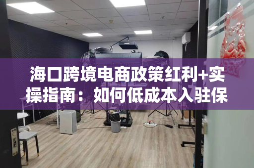 海口跨境电商政策红利+实操指南:如何低成本入驻保税直播园区?