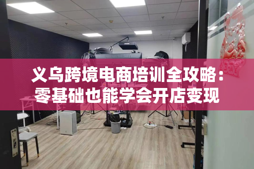 义乌跨境电商培训全攻略：零基础也能学会开店变现