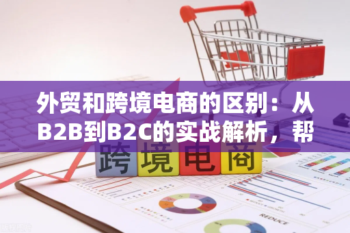外贸和跨境电商的区别：从B2B到B2C的实战解析，帮你选对出海路径