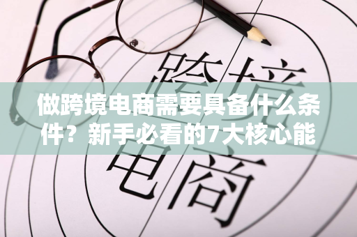 做跨境电商需要具备什么条件?新手必看的7大核心能力清单