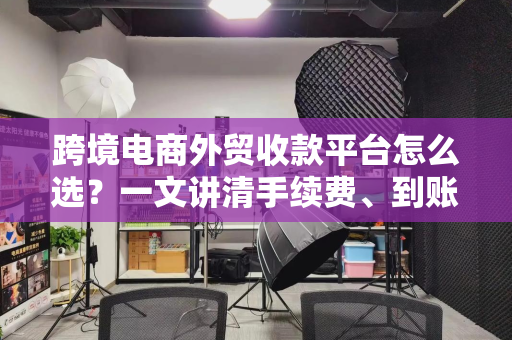 跨境电商外贸收款平台怎么选?一文讲清手续费、到账速度与合规安全