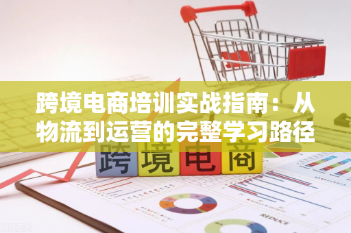 跨境电商培训实战指南：从物流到运营的完整学习路径