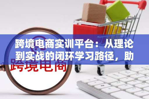 跨境电商实训平台：从理论到实战的闭环学习路径，助你轻松掌握跨境运营核心技能
