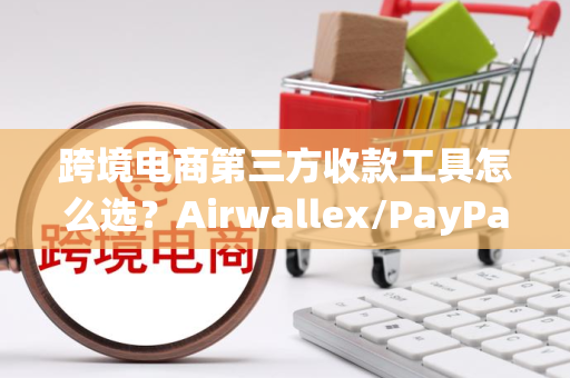 跨境电商第三方收款工具怎么选？Airwallex/PayPal/PingPong对比指南，省手续费+快到账