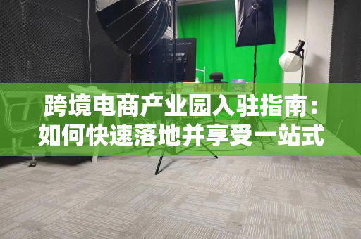 跨境电商产业园入驻指南：如何快速落地并享受一站式出海服务