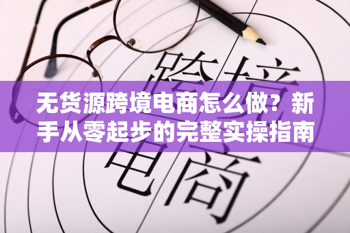 无货源跨境电商怎么做？新手从零起步的完整实操指南
