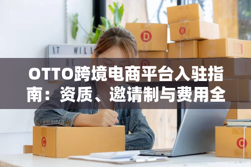 OTTO跨境电商平台入驻指南：资质、邀请制与费用全解析，轻松打开德国市场