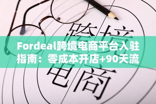 Fordeal跨境电商平台入驻指南：零成本开店+90天流量扶持，轻松开启中东市场
