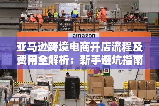 亚马逊跨境电商开店流程及费用全解析：新手避坑指南+多国站点对比