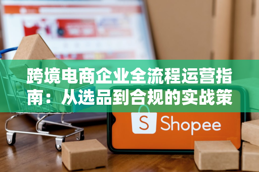 跨境电商企业全流程运营指南：从选品到合规的实战策略