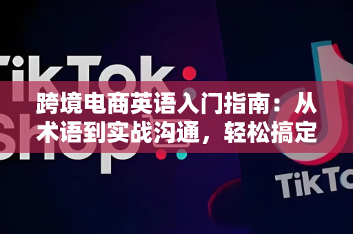 跨境电商英语入门指南：从术语到实战沟通，轻松搞定海外客户