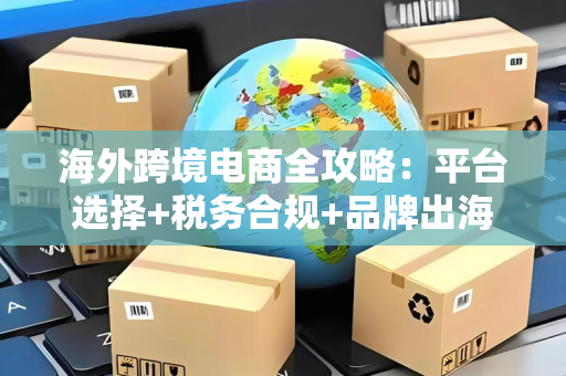 海外跨境电商全攻略：平台选择+税务合规+品牌出海实战指南