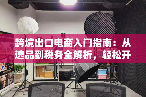 跨境出口电商入门指南：从选品到税务全解析，轻松开启全球生意