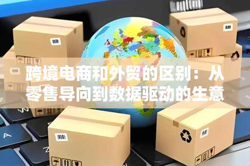 跨境电商和外贸的区别：从零售导向到数据驱动的生意逻辑变革