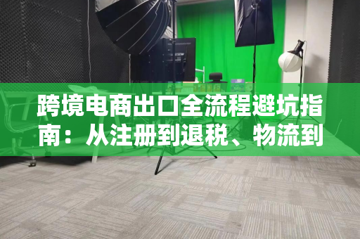 跨境电商出口全流程避坑指南：从注册到退税、物流到合规全解析