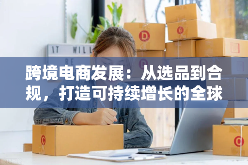 跨境电商发展：从选品到合规，打造可持续增长的全球生意