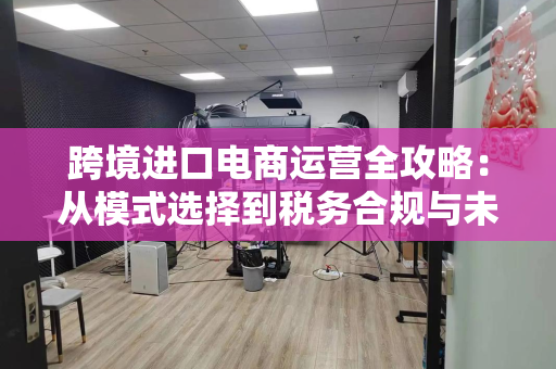 跨境进口电商运营全攻略：从模式选择到税务合规与未来趋势