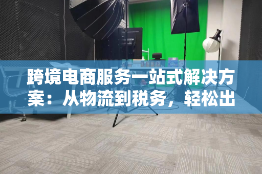 跨境电商服务一站式解决方案：从物流到税务，轻松出海不踩坑
