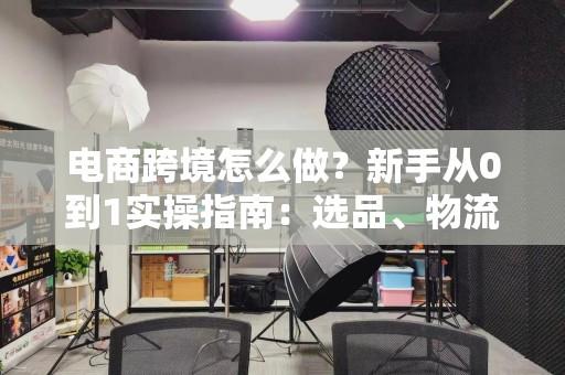 电商跨境怎么做？新手从0到1实操指南：选品、物流、营销全解析