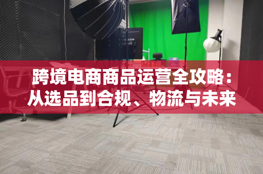 跨境电商商品运营全攻略：从选品到合规、物流与未来趋势