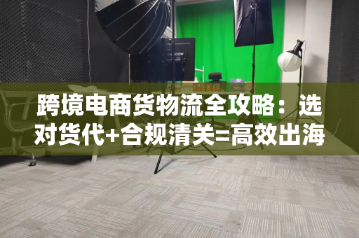 跨境电商货物流全攻略：选对货代+合规清关=高效出海