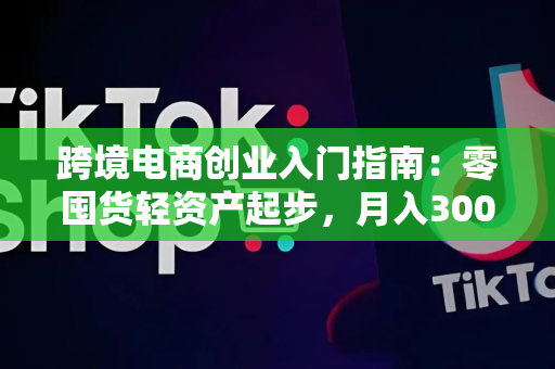 跨境电商创业入门指南：零囤货轻资产起步，月入3000+的实操经验分享