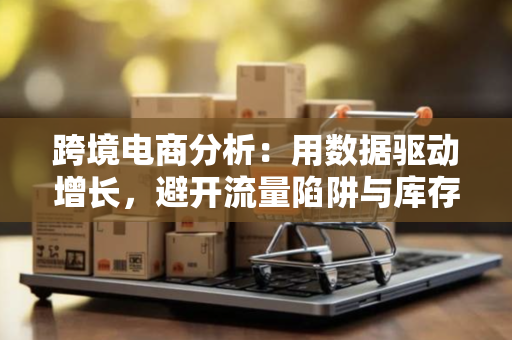 跨境电商分析：用数据驱动增长，避开流量陷阱与库存风险