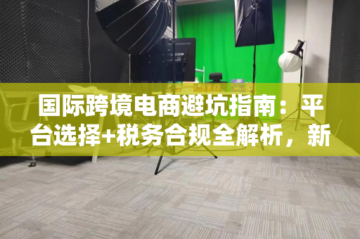 国际跨境电商避坑指南：平台选择+税务合规全解析，新手也能轻松起步