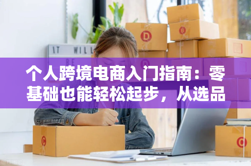 个人跨境电商入门指南：零基础也能轻松起步，从选品到合规全解析