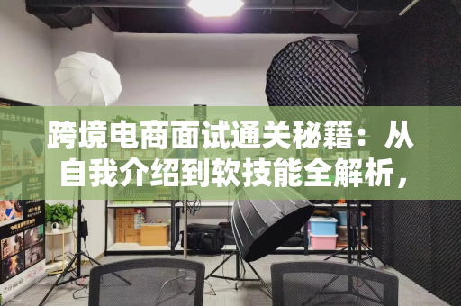 跨境电商面试通关秘籍：从自我介绍到软技能全解析，轻松拿下Offer
