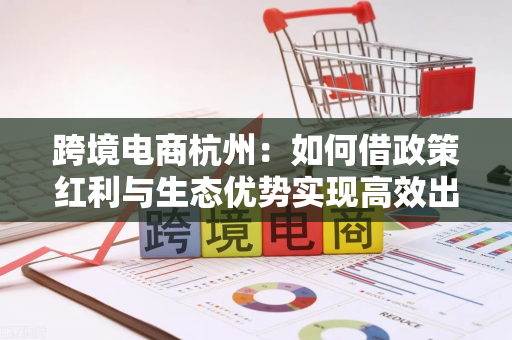 跨境电商杭州：如何借政策红利与生态优势实现高效出海增长