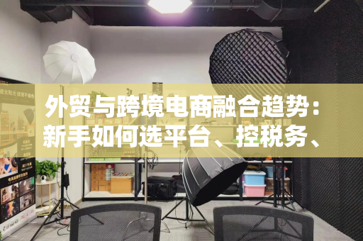 外贸与跨境电商融合趋势：新手如何选平台、控税务、做品牌？