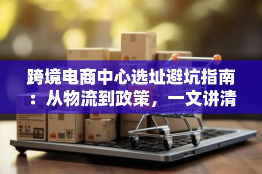 跨境电商中心选址避坑指南：从物流到政策，一文讲清如何选对地方
