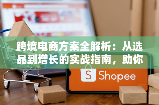 跨境电商方案全解析：从选品到增长的实战指南，助你避开90%新手坑
