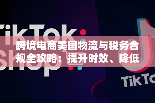 跨境电商美国物流与税务合规全攻略：提升时效、降低成本、规避风险