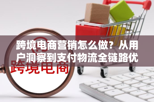 跨境电商营销怎么做？从用户洞察到支付物流全链路优化实战指南