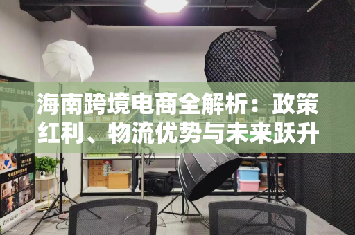 海南跨境电商全解析：政策红利、物流优势与未来跃升机遇