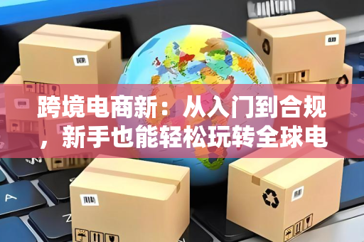 跨境电商新：从入门到合规，新手也能轻松玩转全球电商