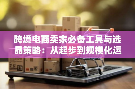 跨境电商卖家必备工具与选品策略：从起步到规模化运营的实战指南