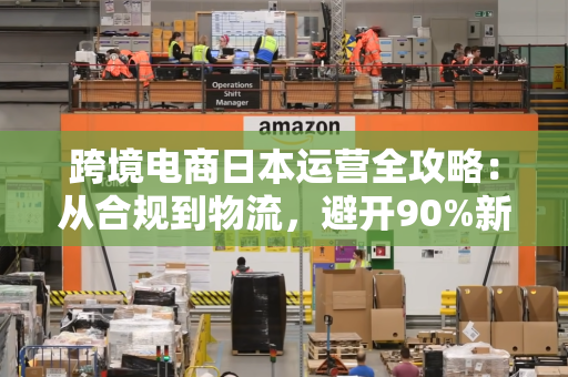 跨境电商日本运营全攻略：从合规到物流，避开90%新手踩过的坑