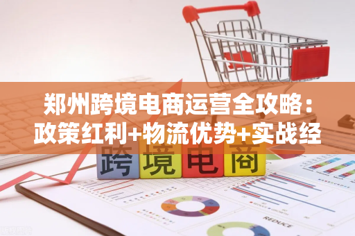 郑州跨境电商运营全攻略：政策红利+物流优势+实战经验一站式落地