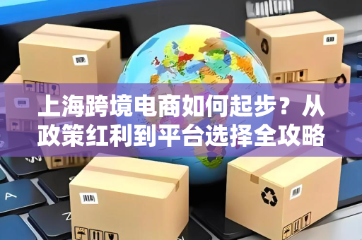 上海跨境电商如何起步？从政策红利到平台选择全攻略，轻松跑通闭环