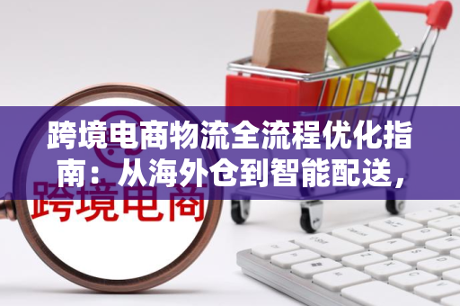 跨境电商物流全流程优化指南：从海外仓到智能配送，轻松解决跨境发货难题
