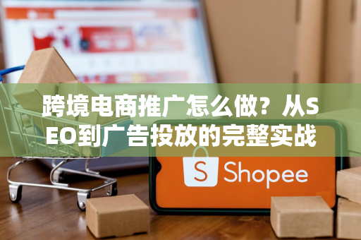 跨境电商推广怎么做?从SEO到广告投放的完整实战指南