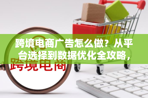 跨境电商广告怎么做？从平台选择到数据优化全攻略，帮你低成本高效获客