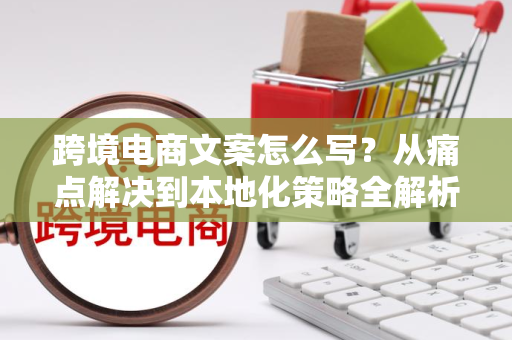 跨境电商文案怎么写？从痛点解决到本地化策略全解析